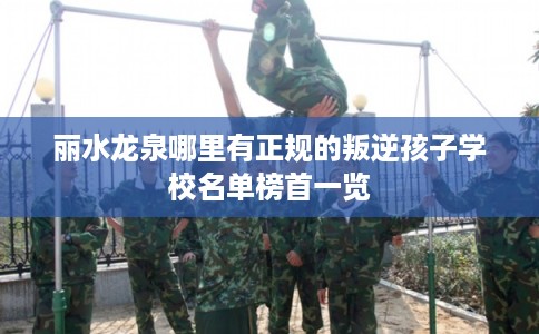 丽水龙泉哪里有正规的叛逆孩子学校名单榜首一览