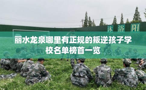 丽水龙泉哪里有正规的叛逆孩子学校名单榜首一览