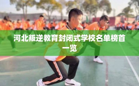 河北叛逆教育封闭式学校名单榜首一览 河北叛逆教育封闭式学校名单榜首一览