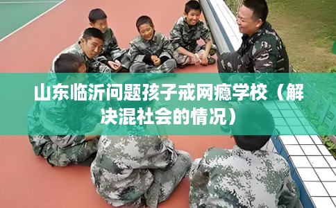 山东临沂问题孩子戒网瘾学校（解决混社会的情况）