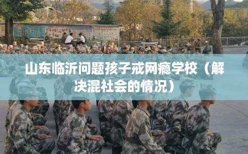 山东临沂问题孩子戒网瘾学校（解决混社会的情况）