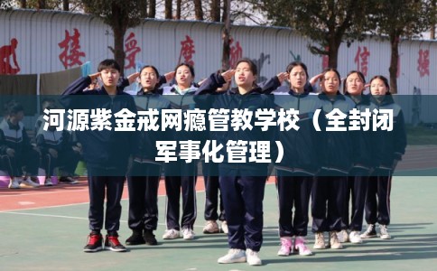 河源紫金戒网瘾管教学校（全封闭军事化管理）