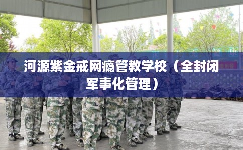 河源紫金戒网瘾管教学校（全封闭军事化管理）