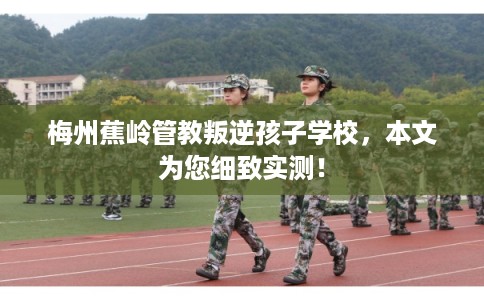 梅州蕉岭管教叛逆孩子学校，本文为您细致实测！