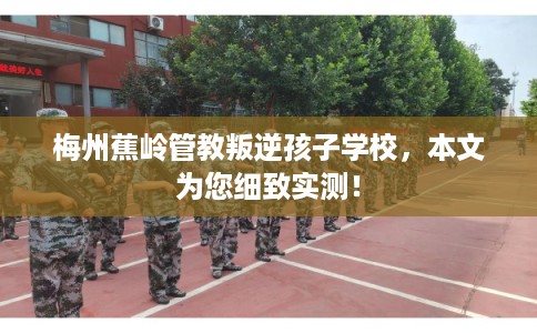 梅州蕉岭管教叛逆孩子学校，本文为您细致实测！