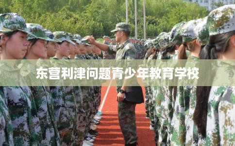东营利津问题青少年教育学校 东营利津问题青少年教育学校