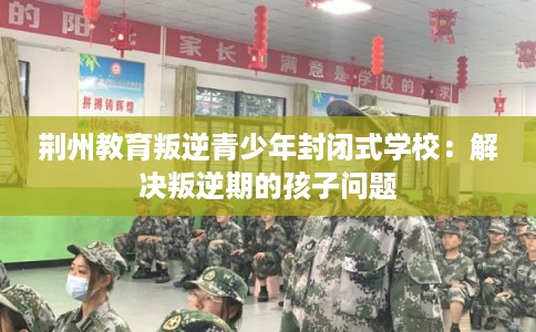 荆州教育叛逆青少年封闭式学校：解决叛逆期的孩子问题