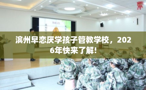 滨州早恋厌学孩子管教学校，2026年快来了解!