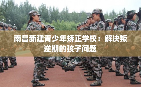 南昌新建青少年矫正学校：解决叛逆期的孩子问题