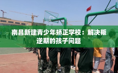 南昌新建青少年矫正学校：解决叛逆期的孩子问题