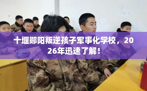 十堰郧阳叛逆孩子军事化学校,2026年迅速了解! 十堰郧阳叛逆孩子军事化学校,2026年迅速了解!