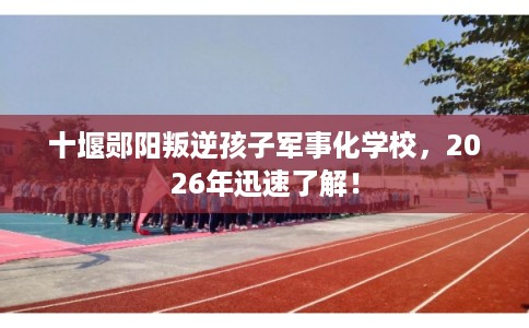 十堰郧阳叛逆孩子军事化学校,2026年迅速了解! 十堰郧阳叛逆孩子军事化学校,2026年迅速了解!