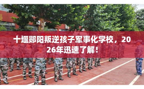 十堰郧阳叛逆孩子军事化学校，2026年迅速了解！