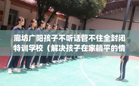 廊坊广阳孩子不听话管不住全封闭特训学校（解决孩子在家躺平的情况）