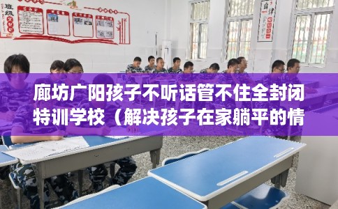 廊坊广阳孩子不听话管不住全封闭特训学校（解决孩子在家躺平的情况）