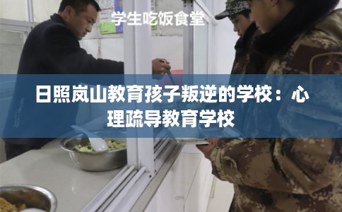 日照岚山教育孩子叛逆的学校：心理疏导教育学校