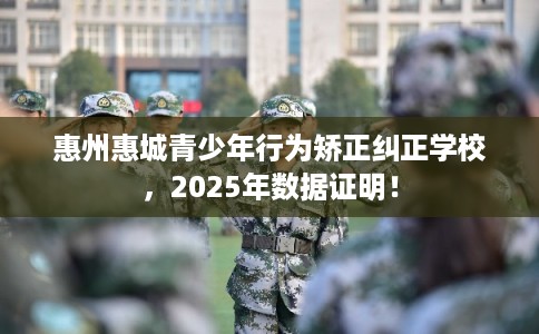 惠州惠城青少年行为矫正纠正学校,2025年数据证明! 惠州惠城青少年行为矫正纠正学校,2025年数据证明!
