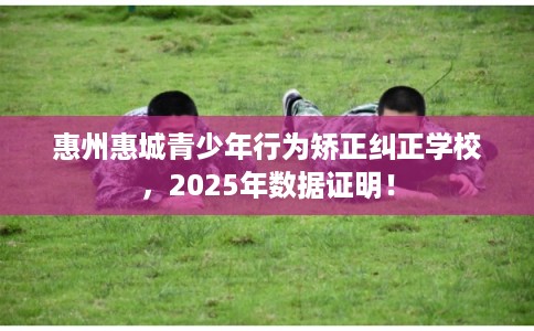 惠州惠城青少年行为矫正纠正学校,2025年数据证明! 惠州惠城青少年行为矫正纠正学校,2025年数据证明!