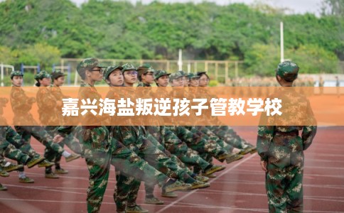 嘉兴海盐叛逆孩子管教学校