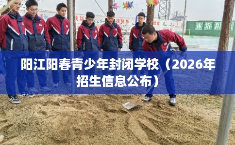 阳江阳春青少年封闭学校(2026年招生信息公布) 阳江阳春青少年封闭学校(2026年招生信息公布)