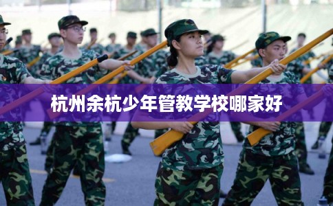 杭州余杭少年管教学校哪家好 杭州余杭少年管教学校哪家好