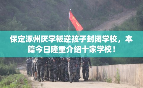 保定涿州厌学叛逆孩子封闭学校，本篇今日隆重介绍十家学校！
