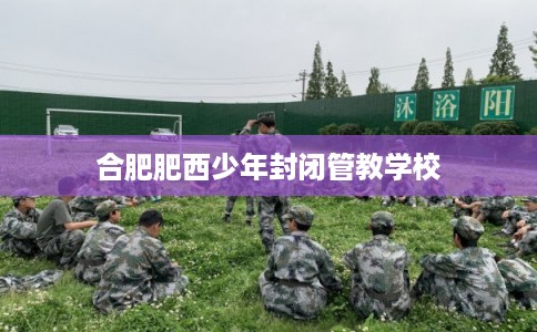 合肥肥西少年封闭管教学校