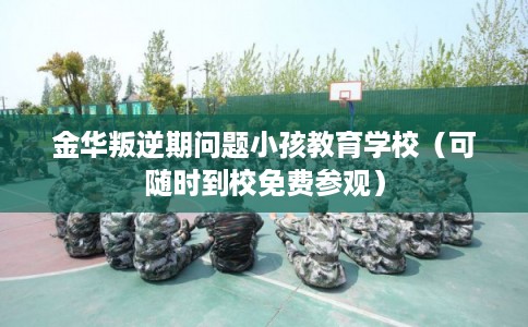 金华叛逆期问题小孩教育学校（可随时到校免费参观）