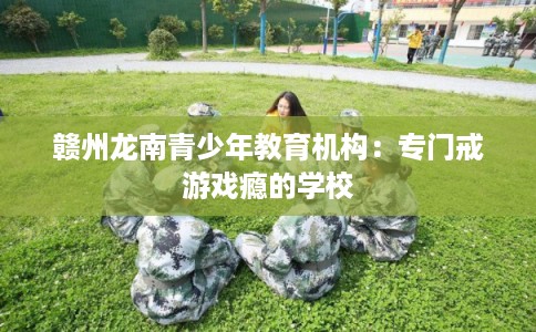 赣州龙南青少年教育机构:专门戒游戏瘾的学校 赣州龙南青少年教育机构:专门戒游戏瘾的学校