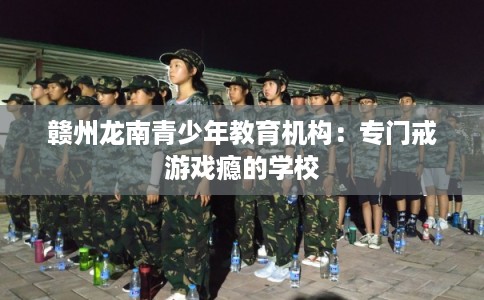 赣州龙南青少年教育机构:专门戒游戏瘾的学校 赣州龙南青少年教育机构:专门戒游戏瘾的学校