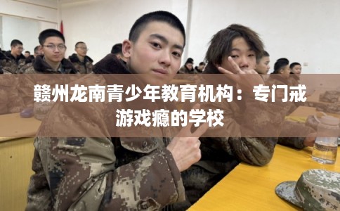 赣州龙南青少年教育机构:专门戒游戏瘾的学校 赣州龙南青少年教育机构:专门戒游戏瘾的学校