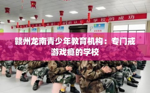 赣州龙南青少年教育机构：专门戒游戏瘾的学校