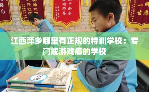 江西萍乡哪里有正规的特训学校:专门戒游戏瘾的学校 江西萍乡哪里有正规的特训学校:专门戒游戏瘾的学校