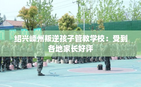 绍兴嵊州叛逆孩子管教学校：受到各地家长好评