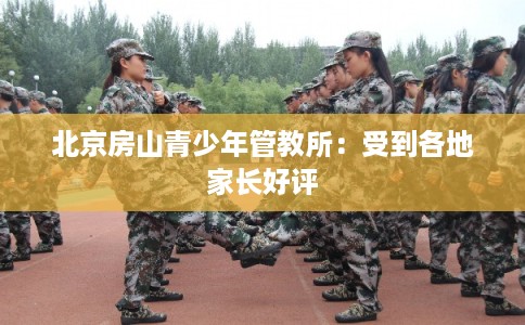 北京房山青少年管教所：受到各地家长好评