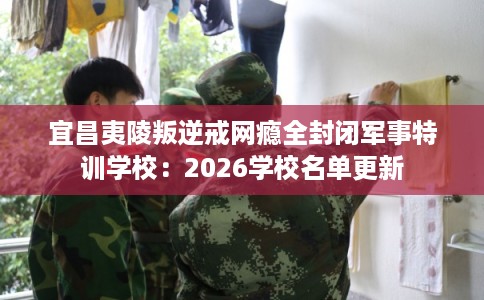 宜昌夷陵叛逆戒网瘾全封闭军事特训学校：2026学校名单更新