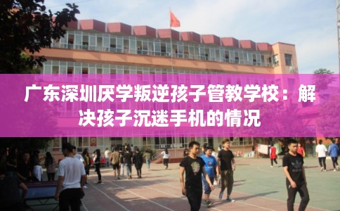 广东深圳厌学叛逆孩子管教学校：解决孩子沉迷手机的情况