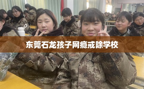 东莞石龙孩子网瘾戒除学校 东莞石龙孩子网瘾戒除学校