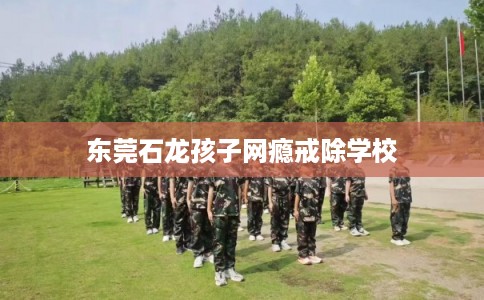 东莞石龙孩子网瘾戒除学校 东莞石龙孩子网瘾戒除学校