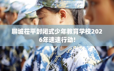 聊城茌平封闭式少年教育学校2026年速速行动! 聊城茌平封闭式少年教育学校2026年速速行动!