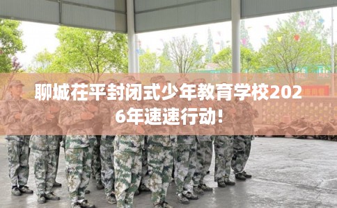聊城茌平封闭式少年教育学校2026年速速行动!