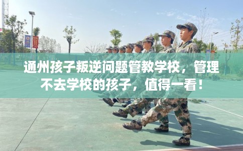 通州孩子叛逆问题管教学校,管理不去学校的孩子,值得一看! 通州孩子叛逆问题管教学校,管理不去学校的孩子,值得一看!