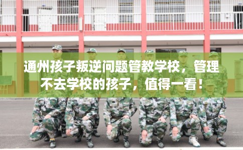 通州孩子叛逆问题管教学校,管理不去学校的孩子,值得一看! 通州孩子叛逆问题管教学校,管理不去学校的孩子,值得一看!
