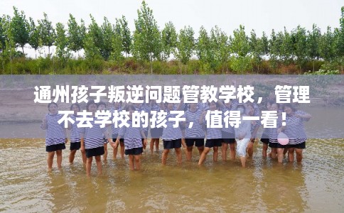 通州孩子叛逆问题管教学校，管理不去学校的孩子，值得一看！