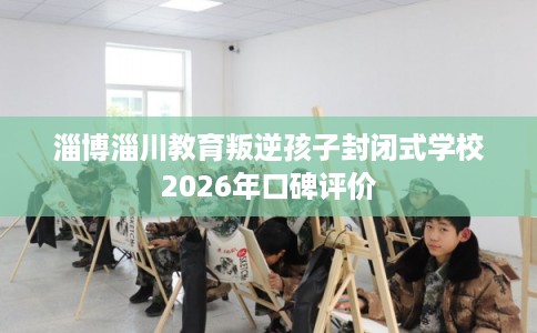 淄博淄川教育叛逆孩子封闭式学校2026年口碑评价 淄博淄川教育叛逆孩子封闭式学校2026年口碑评价