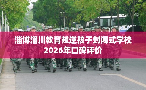 淄博淄川教育叛逆孩子封闭式学校2026年口碑评价 淄博淄川教育叛逆孩子封闭式学校2026年口碑评价