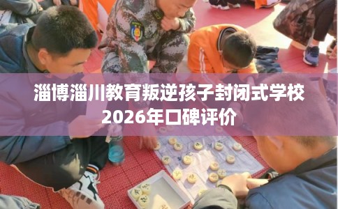 淄博淄川教育叛逆孩子封闭式学校2026年口碑评价