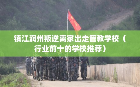 镇江润州叛逆离家出走管教学校（行业前十的学校推荐）