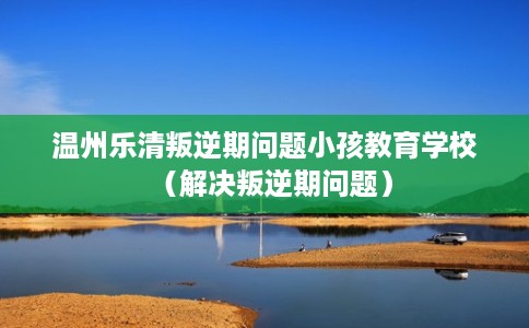温州乐清叛逆期问题小孩教育学校（解决叛逆期问题）