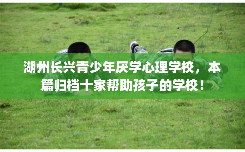 湖州长兴青少年厌学心理学校,本篇归档十家帮助孩子的学校! 湖州长兴青少年厌学心理学校,本篇归档十家帮助孩子的学校!